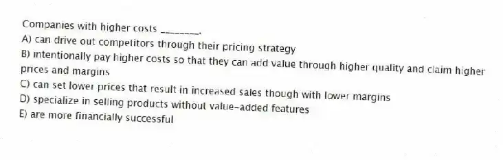 Companies with higher costs ________.
A) can drive out competitors through their pricing strategy
B) intentionally pay higher costs so that they can add value through higher quality and claim higher prices and margins
C) can set lower prices that result in increased sales though with lower margins
D) specialize in selling products without value-added features
E) are more financially successful