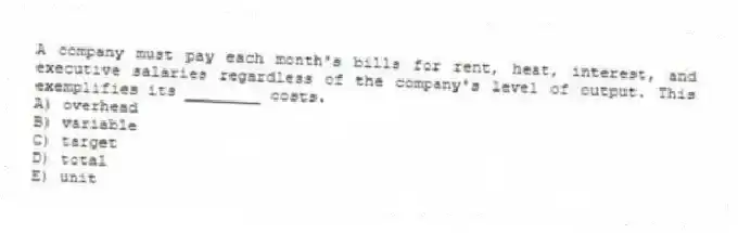 A company must pay each month's bills for rent, heat, interest, and executive salaries regardless of the company's level of output. This exemplifies its ________ costs.
A) overhead
B) variable
C) target
D) total
E) unit