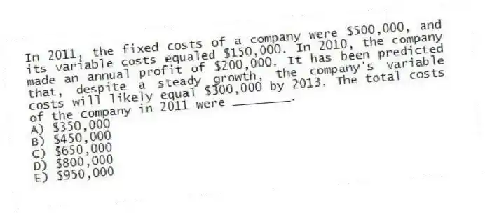 In 2011, the fixed costs of a company were $500,000, and its variable costs equaled $150,000. In 2010, the company made an annual profit of $200,000. It has been predicted that, despite a steady growth, the company's variable costs will likely equal $300,000 by 2013. The total costs of the company in 2011 were ________.
A) $350,000
B) $450,000
C) $650,000
D) $800,000
E) $950,000