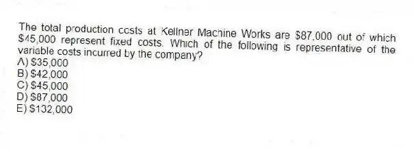 The total production costs at Kellner Machine Works are $87,000 out of which $45,000 represent fixed costs. Which of the following is representative of the variable costs incurred by the company?
A) $35,000
B) $42,000
C) $45,000
D) $87,000
E) $132,000