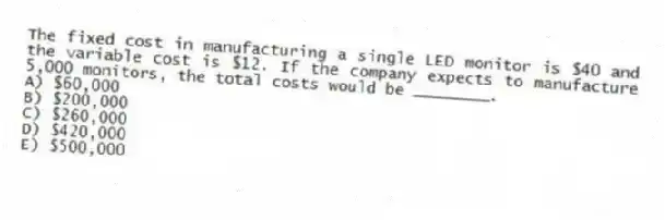 The fixed cost in manufacturing a single LED monitor is $40 and the variable cost is $12. If the company expects to manufacture 5,000 monitors, the total costs would be ________.
A) $60,000
B) $200,000
C) $260,000
D) $420,000
E) $500,000