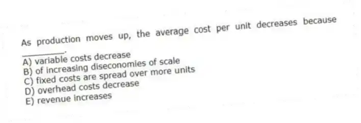 As production moves up, the average cost per unit decreases because ________.
A) variable costs decrease
B) of increasing diseconomies of scale
C) fixed costs are spread over more units
D) overhead costs decrease
E) revenue increases