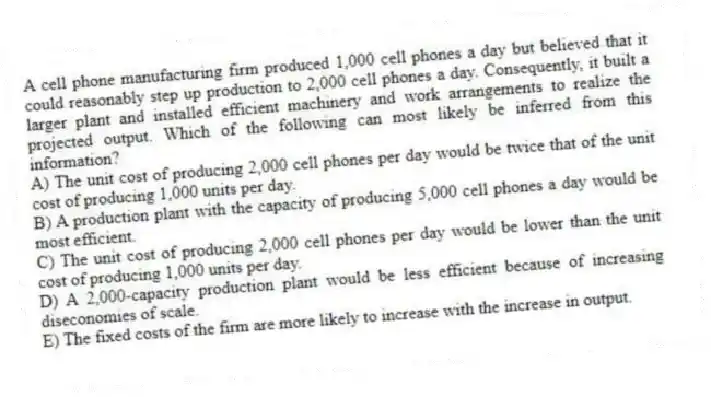 A cell phone manufacturing firm produced 1,000 cell phones a day but believed that it could reasonably step up production to 2,000 cell phones a day. Consequently, it built a larger plant and installed efficient machinery and work arrangements to realize the projected output. Which of the following can most likely be inferred from this information?
A) The unit cost of producing 2,000 cell phones per day would be twice that of the unit cost of producing 1,000 units per day.
B) A production plant with the capacity of producing 5,000 cell phones a day would be most efficient.
C) The unit cost of producing 2,000 cell phones per day would be lower than the unit cost of producing 1,000 units per day.
D) A 2,000-capacity production plant would be less efficient because of increasing diseconomies of scale.
E) The fixed costs of the firm are more likely to increase with the increase in output.