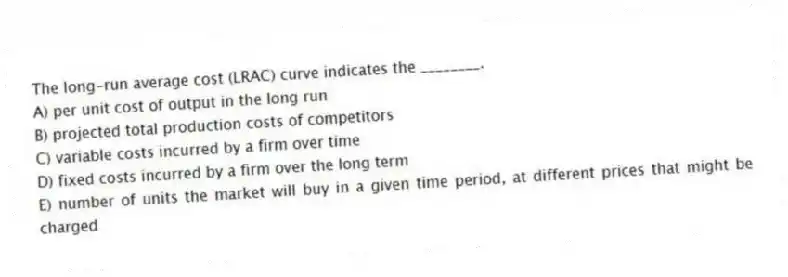 The long-run average cost (LRAC) curve indicates the ________.
A) per unit cost of output in the long run
B) projected total production costs of competitors
C) variable costs incurred by a firm over time
D) fixed costs incurred by a firm over the long term
E) number of units the market will buy in a given time period, at different prices that might be charged