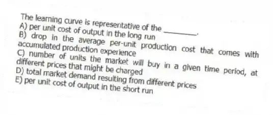 The learning curve is representative of the ________.
A) per unit cost of output in the long run
B) drop in the average per-unit production cost that comes with accumulated production experience
C) number of units the market will buy in a given time period, at different prices that might be charged
D) total market demand resulting from different prices
E) per unit cost of output in the short run