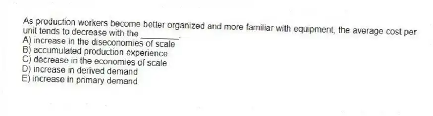 As production workers become better organized and more familiar with equipment, the average cost per unit tends to decrease with the ________.
A) increase in the diseconomies of scale
B) accumulated production experience
C) decrease in the economies of scale
D) increase in derived demand
E) increase in primary demand