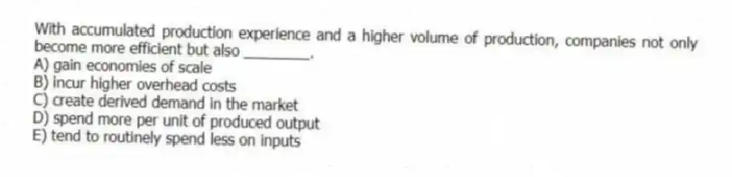 With accumulated production experience and a higher volume of production, companies not only become more efficient but also ________.
A) gain economies of scale
B) incur higher overhead costs
C) create derived demand in the market
D) spend more per unit of produced output
E) tend to routinely spend less on inputs