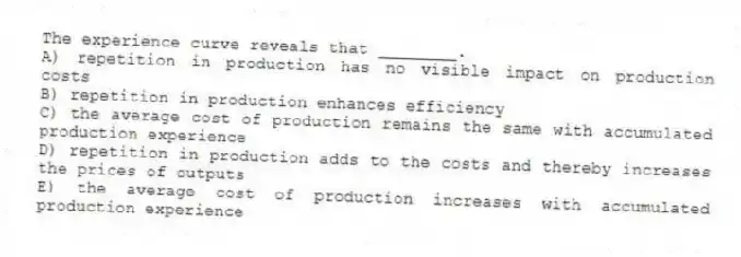 The experience curve reveals that ________.
A) repetition in production has no visible impact on production costs
B) repetition in production enhances efficiency
C) the average cost of production remains the same with accumulated production experience
D) repetition in production adds to the costs and thereby increases the prices of outputs
E) the average cost of production increases with accumulated production experience