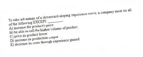 To take advantage of a downward-sloping experience curve, a company must do all of the following EXCEPT ________.
A) increase the product's price
B) be able to sell the higher volume of product
C) price its product lower
D) increase its production output
E) decrease its costs through experience gained
