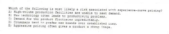 Which of the following is most likely a risk associated with experience-curve pricing?
A) High-volume production facilities are unable to meet demand.
B) New technology often leads to productivity problems.
C) Demand for the product fluctuates unpredictably.
D) Consumers tend to prefer new brands over established ones.
E) Aggressive pricing often gives a product a cheap image.