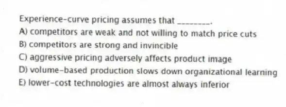 Experience-curve pricing assumes that ________.
A) competitors are weak and not willing to match price cuts
B) competitors are strong and invincible
C) aggressive pricing adversely affects product image
D) volume-based production slows down organizational learning
E) lower-cost technologies are almost always inferior