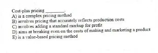 Cost-plus pricing ________.
A) is a complex pricing method
B) involves pricing that accurately reflects production costs
C) involves adding a standard markup for profit
D) aims at breaking even on the costs of making and marketing a product
E) is a value-based pricing method