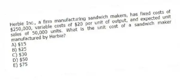 Herbie Inc., a firm manufacturing sandwich makers, has fixed costs of $250,000, variable costs of $20 per unit of output, and expected unit sales of 50,000 units. What is the unit cost of a sandwich maker manufactured by Herbie?
A) $15
B) $25
C) $30
D) $50
E) $75