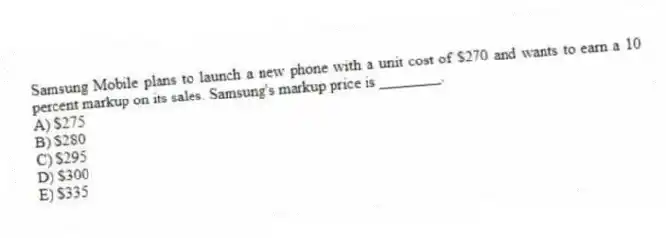 Samsung Mobile plans to launch a new phone with a unit cost of $270 and wants to earn a 10 percent markup on its sales. Samsung's markup price is ________.
A) $275
B) $280
C) $295
D) $300
E) $335