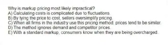 Why is markup pricing most likely impractical?
A) Calculating costs is complicated due to fluctuations.
B) By tying the price to cost, sellers oversimplify pricing.
C) When all firms in the industry use this pricing method, prices tend to be similar.
D) The method ignores demand and competitor prices.
E) With a standard markup, consumers know when they are being overcharged.
