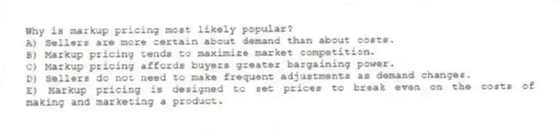 Why is markup pricing most likely popular?
A) Sellers are more certain about demand than about costs.
B) Markup pricing tends to maximize market competition.
C) Markup pricing affords buyers greater bargaining power.
D) Sellers do not need to make frequent adjustments as demand changes.
E) Markup pricing is designed to set prices to break even on the costs of making and marketing a product.