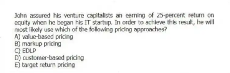 John assured his venture capitalists an earning of 25-percent return on equity when he began his IT startup. In order to achieve this result, he will most likely use which of the following pricing approaches?
A) value-based pricing
B) markup pricing
C) EDLP
D) customer-based pricing
E) target return pricing