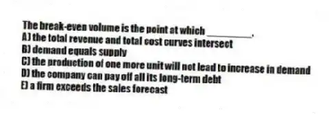 The break-even volume is the point at which ________.
A) the total revenue and total cost curves intersect
B) demand equals supply
C) the production of one more unit will not lead to increase in demand
D) the company can pay off all its long-term debt
E) a firm exceeds the sales forecast