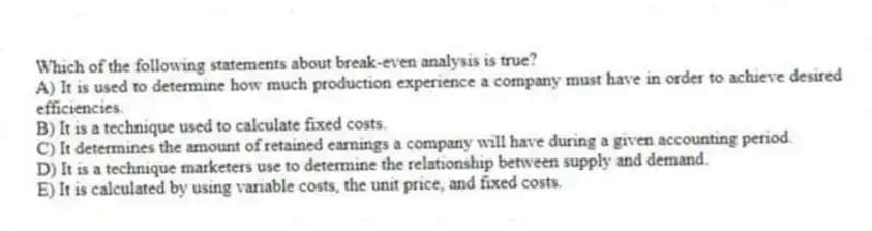 Which of the following statements about break-even analysis is true?
A) It is used to determine how much production experience a company must have in order to achieve desired efficiencies.
B) It is a technique used to calculate fixed costs.
C) It determines the amount of retained earnings a company will have during a given accounting period.
D) It is a technique marketers use to determine the relationship between supply and demand.
E) It is calculated by using variable costs, the unit price, and fixed costs.
