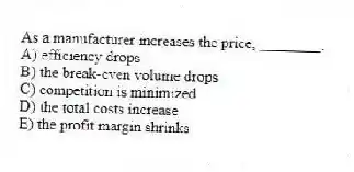 As a manufacturer increases the price, ________.
A) efficiency drops
B) the break-even volume drops
C) competition is minimized
D) the total costs increase
E) the profit margin shrinks