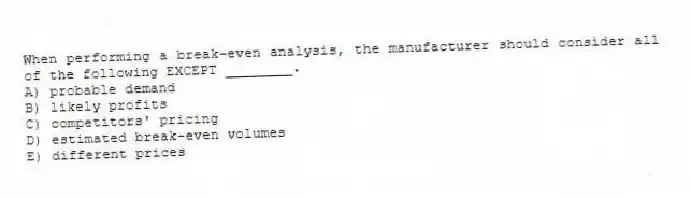 When performing a break-even analysis, the manufacturer should consider all of the following EXCEPT ________.
A) probable demand
B) likely profits
C) competitors' pricing
D) estimated break-even volumes
E) different prices