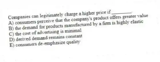 Companies can legitimately charge a higher price if ________.
A) consumers perceive that the company's product offers greater value
B) the demand for products manufactured by a firm is highly elastic
C) the cost of advertising is minimal
D) derived demand remains constant
E) consumers de-emphasize quality