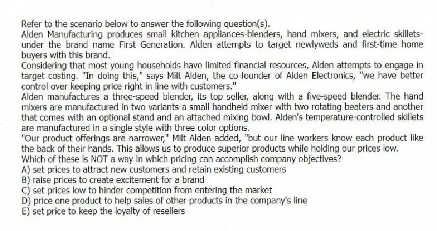 Refer to the scenario below to answer the following question(s).
Alden Manufacturing produces small kitchen appliances-blenders, hand mixers, and electric skillets-under the brand name First Generation. Alden attempts to target newlyweds and first-time home buyers with this brand.
Considering that most young households have limited financial resources, Alden attempts to engage in target costing. "In doing this," says Milt Alden, the co-founder of Alden Electronics, "we have better control over keeping price right in line with customers."
Alden manufactures a three-speed blender, its top seller, along with a five-speed blender. The hand mixers are manufactured in two variants-a small handheld mixer with two rotating beaters and another that comes with an optional stand and an attached mixing bowl. Alden's temperature-controlled skillets are manufactured in a single style with three color options.
"Our product offerings are narrower," Milt Alden added, "but our line workers know each product like the back of their hands. This allows us to produce superior products while holding our prices low.
-Which of these is NOT a way in which pricing can accomplish company objectives?
A) set prices to attract new customers and retain existing customers
B) raise prices to create excitement for a brand
C) set prices low to hinder competition from entering the market
D) price one product to help sales of other products in the company's line
E) set price to keep the loyalty of resellers