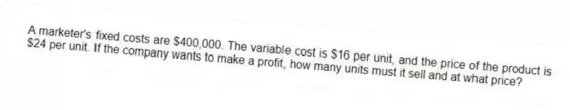 A marketer's fixed costs are $400,000. The variable cost is $16 per unit, and the price of the product is $24 per unit. If the company wants to make a profit, how many units must it sell and at what price?