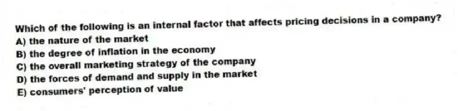 Which of the following is an internal factor that affects pricing decisions in a company?
A) the nature of the market
B) the degree of inflation in the economy
C) the overall marketing strategy of the company
D) the forces of demand and supply in the market
E) consumers' perception of value