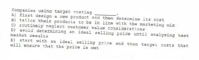 Companies using target costing ________.
A) first design a new product and then determine its cost
B) tailor their products to be in line with the marketing mix
C) routinely neglect customer value considerations
D) avoid determining an ideal selling price until analyzing test market results
E) start with an ideal selling price and then target costs that will ensure that the price is met