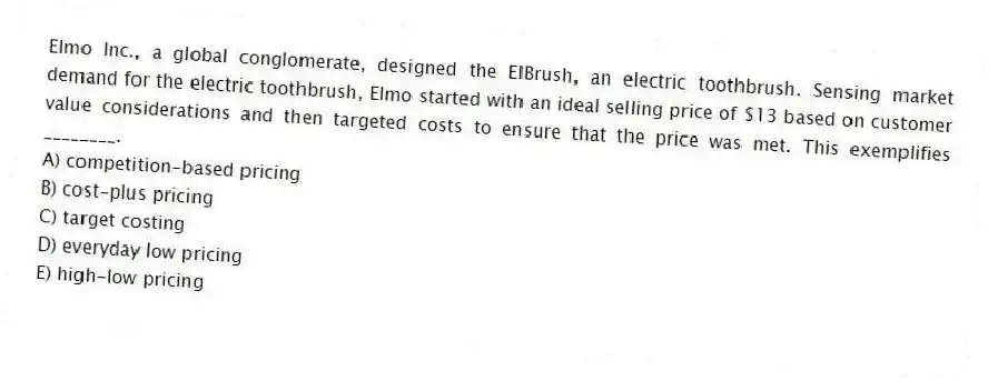 Elmo Inc., a global conglomerate, designed the ElBrush, an electric toothbrush. Sensing market demand for the electric toothbrush, Elmo started with an ideal selling price of $13 based on customer value considerations and then targeted costs to ensure that the price was met. This exemplifies ________.
A) competition-based pricing
B) cost-plus pricing
C) target costing
D) everyday low pricing
E) high-low pricing