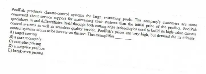 PoolPak produces climate-control systems for large swimming pools. The company's customers are more concerned about service support for maintaining their systems than the initial price of the product. PoolPak specializes in and differentiates itself through both cutting-edge technologies used to build its high-value climate control systems as well as seamless quality service. PoolPak's prices are very high, but demand for its climate-control systems seems to be forever on the rise. This exemplifies ________.
A) target costing
B) a pure monopoly
C) cost-plus pricing
D) a nonprice position
E) break-even pricing