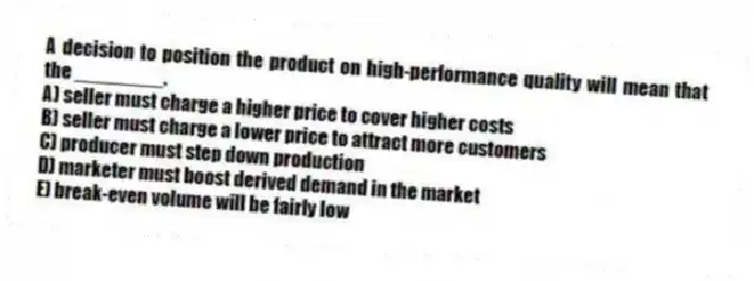 A decision to position the product on high-performance quality will mean that the ________.
A) seller must charge a higher price to cover higher costs
B) seller must charge a lower price to attract more customers
C) producer must step down production
D) marketer must boost derived demand in the market
E) break-even volume will be fairly low