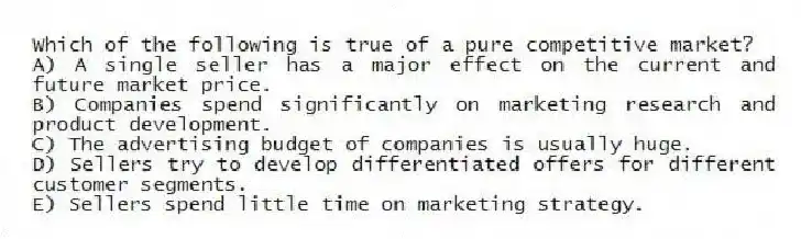Which of the following is true of a pure competitive market?
A) A single seller has a major effect on the current and future market price.
B) Companies spend significantly on marketing research and product development.
C) The advertising budget of companies is usually huge.
D) Sellers try to develop differentiated offers for different customer segments.
E) Sellers spend little time on marketing strategy.