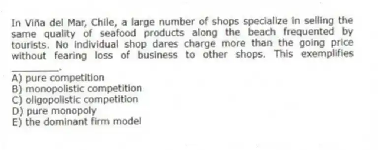 In Viña del Mar, Chile, a large number of shops specialize in selling the same quality of seafood products along the beach frequented by tourists. No individual shop dares charge more than the going price without fearing loss of business to other shops. This exemplifies ________.
A) pure competition
B) monopolistic competition
C) oligopolistic competition
D) pure monopoly
E) the dominant firm model