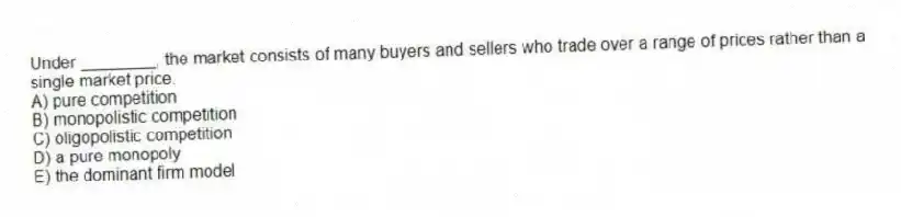 Under ________, the market consists of many buyers and sellers who trade over a range of prices rather than a single market price.
A) pure competition
B) monopolistic competition
C) oligopolistic competition
D) a pure monopoly
E) the dominant firm model