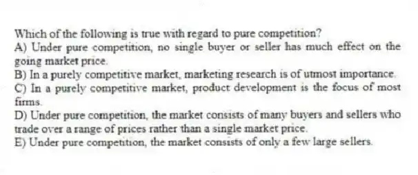 Which of the following is true with regard to pure competition?
A) Under pure competition, no single buyer or seller has much effect on the going market price.
B) In a purely competitive market, marketing research is of utmost importance.
C) In a purely competitive market, product development is the focus of most firms.
D) Under pure competition, the market consists of many buyers and sellers who trade over a range of prices rather than a single market price.
E) Under pure competition, the market consists of only a few large sellers.
