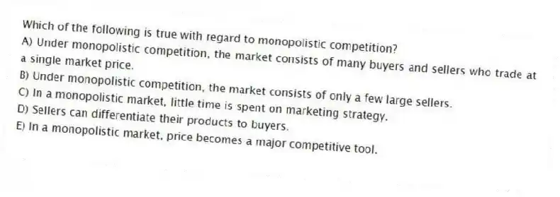 Which of the following is true with regard to monopolistic competition?
A) Under monopolistic competition, the market consists of many buyers and sellers who trade at a single market price.
B) Under monopolistic competition, the market consists of only a few large sellers.
C) In a monopolistic market, little time is spent on marketing strategy.
D) Sellers can differentiate their products to buyers.
E) In a monopolistic market, price becomes a major competitive tool.