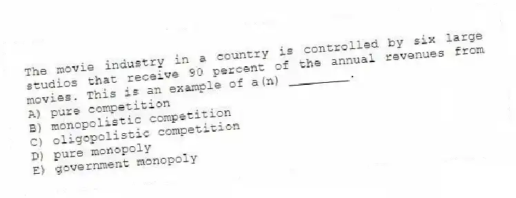 The movie industry in a country is controlled by six large studios that receive 90 percent of the annual revenues from movies. This is an example of a(n) ________.
A) pure competition
B) monopolistic competition
C) oligopolistic competition
D) pure monopoly
E) government monopoly