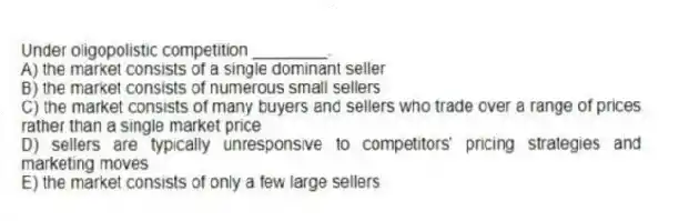 Under oligopolistic competition ________.
A) the market consists of a single dominant seller
B) the market consists of numerous small sellers
C) the market consists of many buyers and sellers who trade over a range of prices rather than a single market price
D) sellers are typically unresponsive to competitors' pricing strategies and marketing moves
E) the market consists of only a few large sellers