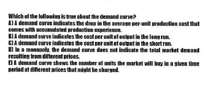 Which of the following is true about the demand curve?
A) A demand curve indicates the drop in the average per-unit production cost that comes with accumulated production experience.
B) A demand curve indicates the cost per unit of output in the long run.
C) A demand curve indicates the cost per unit of output in the short run.
D) In a monopoly, the demand curve does not indicate the total market demand resulting from different prices.
E) A demand curve shows the number of units the market will buy in a given time period at different prices that might be charged.