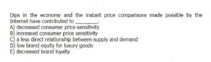 Dips in the economy and the instant price comparisons made possible by the Internet have contributed to ________.
A) decreased consumer price sensitivity
B) increased consumer price sensitivity
C) a less direct relationship between supply and demand
D) low brand equity for luxury goods
E) decreased brand loyalty