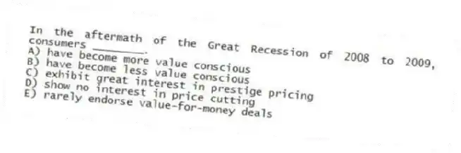 In the aftermath of the Great Recession of 2008 to 2009, consumers ________.
A) have become more value conscious
B) have become less value conscious
C) exhibit great interest in prestige pricing
D) show no interest in price cutting
E) rarely endorse value-for-money deals