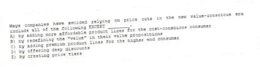 Ways companies have avoided relying on price cuts in the new value-conscious era include all of the following EXCEPT ________.
A) by adding more affordable product lines for the cost-conscious consumer
B) by redefining the "value" in their value propositions
C) by adding premium product lines for the higher end consumer
D) by offering deep discounts
E) by creating price tiers
