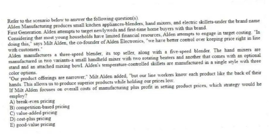 Refer to the scenario below to answer the following question(s).
Alden Manufacturing produces small kitchen appliances-blenders, hand mixers, and electric skillets-under the brand name First Generation. Alden attempts to target newlyweds and first-time home buyers with this brand.
Considering that most young households have limited financial resources, Alden attempts to engage in target costing. "In doing this," says Milt Alden, the co-founder of Alden Electronics, "we have better control over keeping price right in line with customers."
Alden manufactures a three-speed blender, its top seller, along with a five-speed blender. The hand mixers are manufactured in two variants-a small handheld mixer with two rotating beaters and another that comes with an optional stand and an attached mixing bowl. Alden's temperature-controlled skillets are manufactured in a single style with three color options.
"Our product offerings are narrower," Milt Alden added, "but our line workers know each product like the back of their hands. This allows us to produce superior products while holding our prices low.
-If Milt Alden focuses on overall costs of manufacturing plus profit in setting product prices, which strategy would he employ?
A) break-even pricing
B) competition-based pricing
C) value-added pricing
D) cost-plus pricing
E) good-value pricing