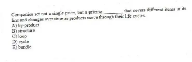 Companies set not a single price, but a pricing ________ that covers different items in its line and changes over time as products move through their life cycles.
A) by-product
B) structure
C) loop
D) cycle
E) bundle