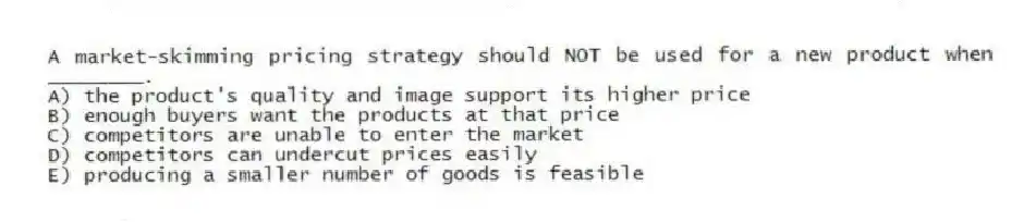 A market-skimming pricing strategy should NOT be used for a new product when ________.
A) the product's quality and image support its higher price
B) enough buyers want the products at that price
C) competitors are unable to enter the market
D) competitors can undercut prices easily
E) producing a smaller number of goods is feasible