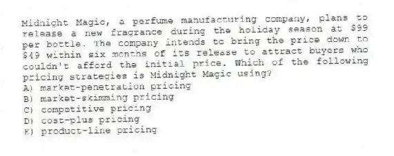 Midnight Magic, a perfume manufacturing company, plans to release a new fragrance during the holiday season at $99 per bottle. The company intends to bring the price down to $49 within six months of its release to attract buyers who couldn't afford the initial price. Which of the following pricing strategies is Midnight Magic using?
A) market-penetration pricing
B) market-skimming pricing
C) competitive pricing
D) cost-plus pricing
E) product-line pricing
