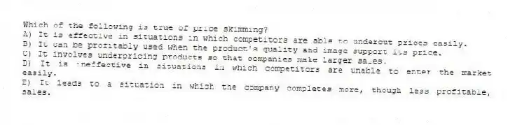 Which of the following is true of price skimming?
A) It is effective in situations in which competitors are able to undercut prices easily.
B) It can be profitably used when the product's quality and image support its price.
C) It involves underpricing products so that companies make larger sales.
D) It is ineffective in situations in which competitors are unable to enter the market easily.
E) It leads to a situation in which the company completes more, though less profitable, sales.