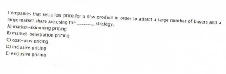Companies that set a low price for a new product in order to attract a large number of buyers and a large market share are using the ________ strategy.
A) market-skimming pricing
B) market-penetration pricing
C) cost-plus pricing
D) inclusive pricing
E) exclusive pricing
